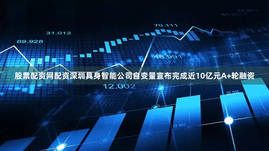 股票配资网配资深圳具身智能公司自变量宣布完成近10亿元A+轮融资